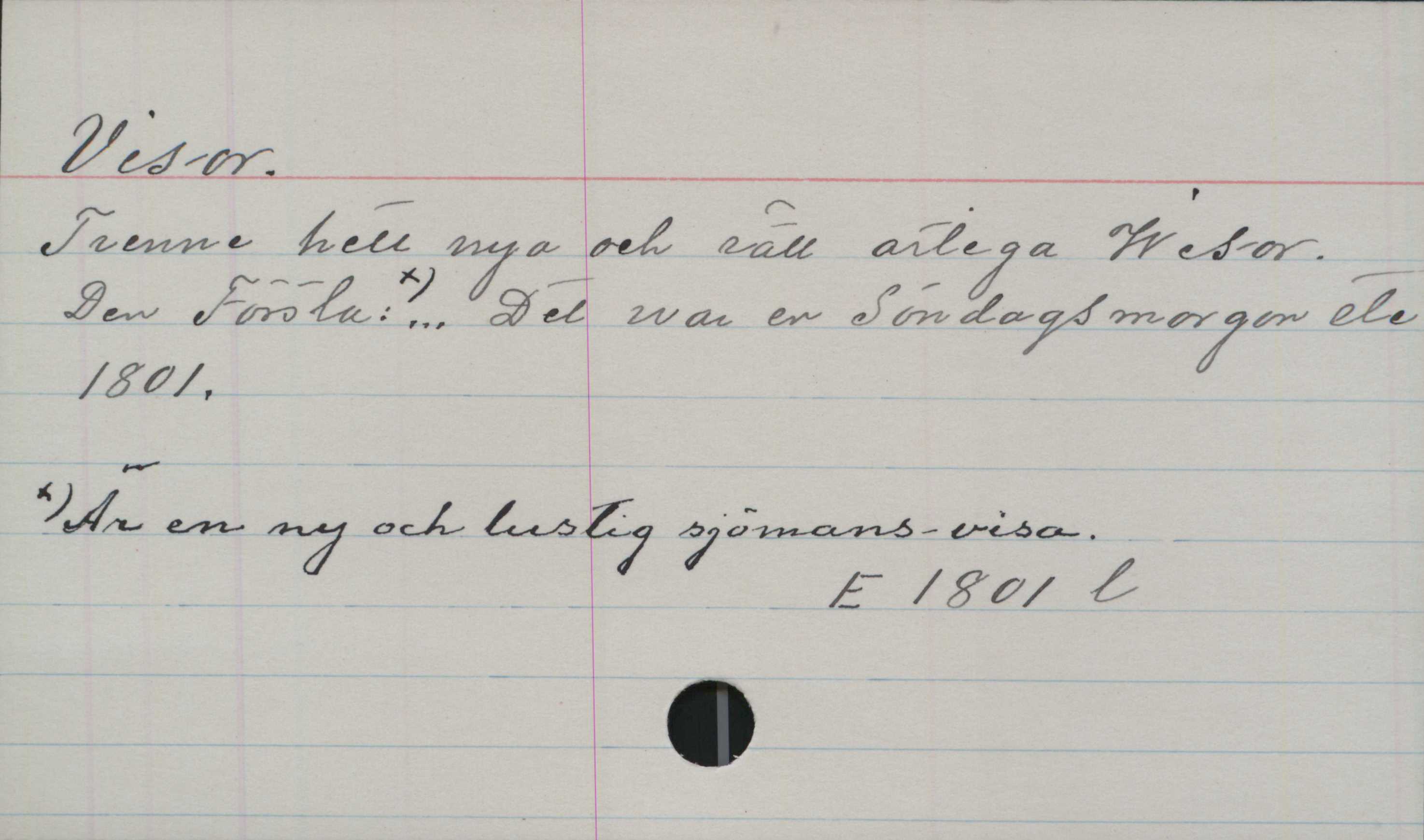 Visor Visor.
Trenne helt nya och rätt artiga Wisor.
Den Första: Är en ny och lustig sjömans-visa ... Det
war en Söndagsmorgon etc.
1801.

E 1801 l